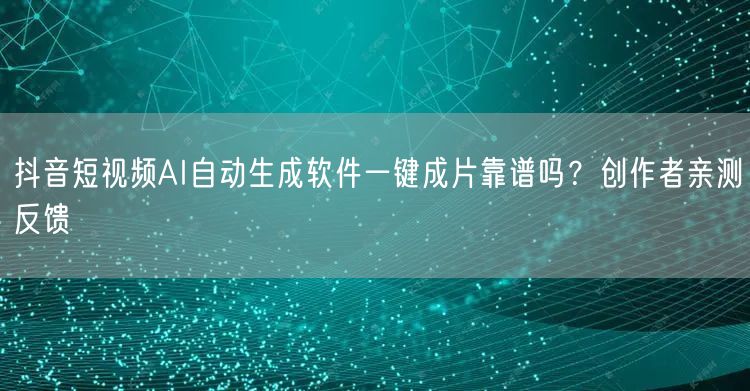 抖音短视频AI自动生成软件一键成片靠谱吗？创作者亲测反馈