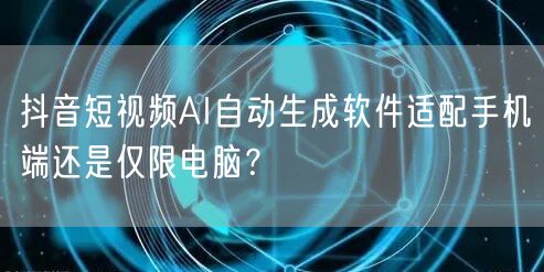 抖音短视频AI自动生成软件适配手机端还是仅限电脑？