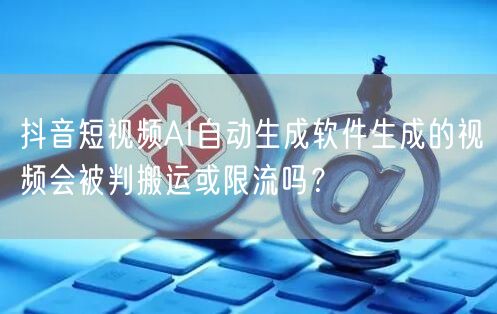 抖音短视频AI自动生成软件生成的视频会被判搬运或限流吗？