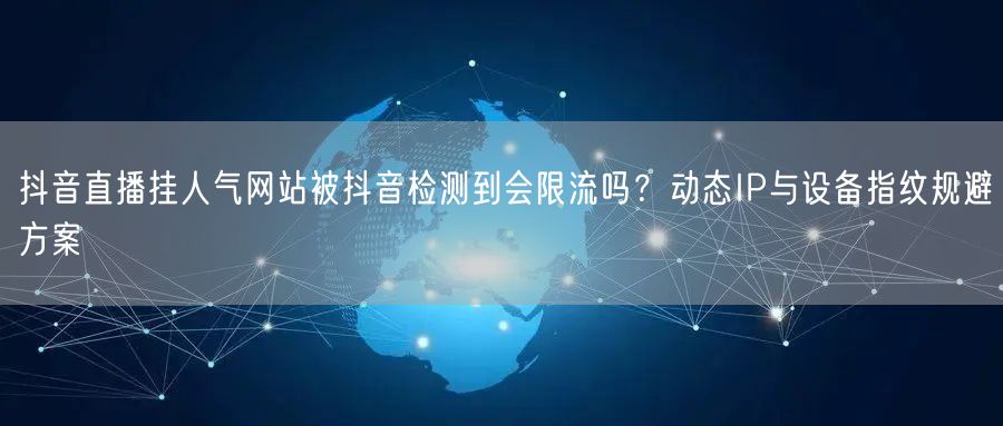 抖音直播挂人气网站被抖音检测到会限流吗？动态IP与设备指纹规避方案
