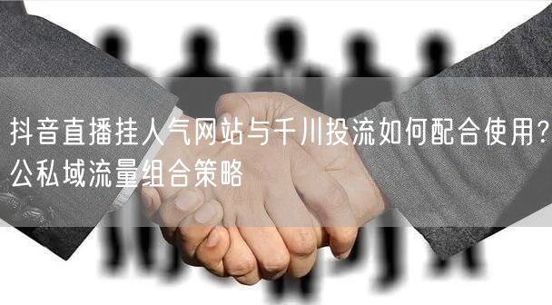 抖音直播挂人气网站与千川投流如何配合使用？公私域流量组合策略