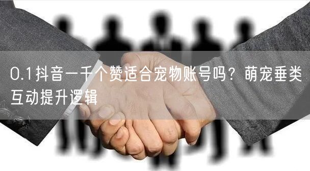 0.1抖音一千个赞适合宠物账号吗？萌宠垂类互动提升逻辑