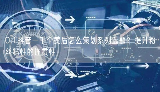 0.1抖音一千个赞后怎么策划系列选题？提升粉丝粘性的连贯性