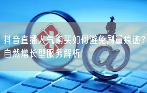 抖音直播人气购买如何避免刷量痕迹？自然增长型服务解析
