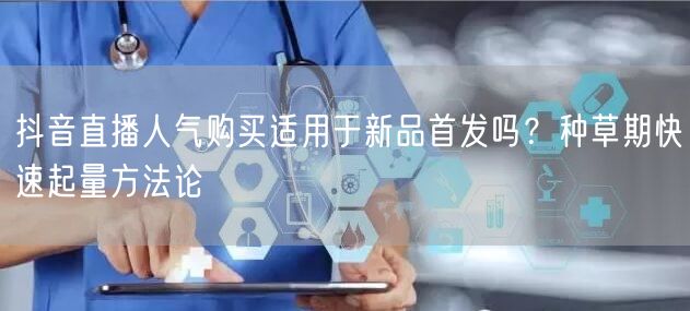 抖音直播人气购买适用于新品首发吗？种草期快速起量方法论