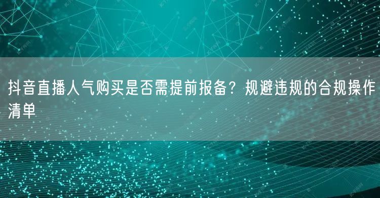 抖音直播人气购买是否需提前报备？规避违规的合规操作清单