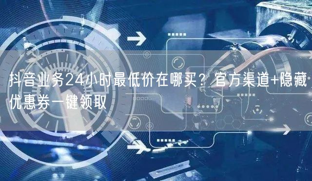 抖音业务24小时最低价在哪买？官方渠道+隐藏优惠券一键领取