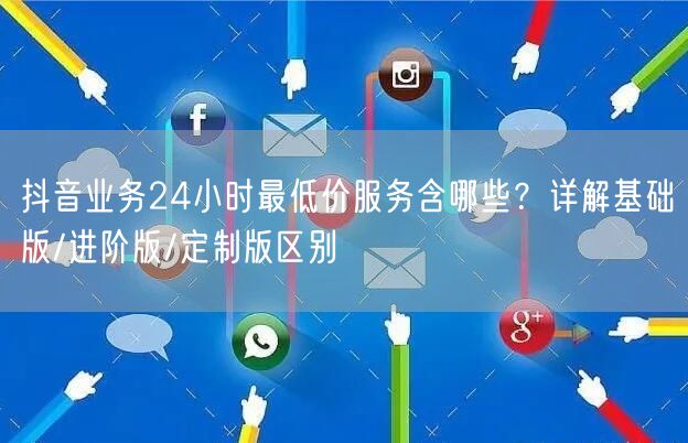 抖音业务24小时最低价服务含哪些？详解基础版/进阶版/定制版区别