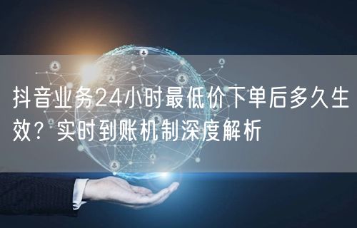 抖音业务24小时最低价下单后多久生效？实时到账机制深度解析