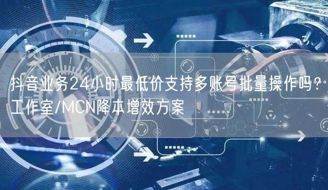 抖音业务24小时最低价支持多账号批量操作吗？工作室/MCN降本增效方案