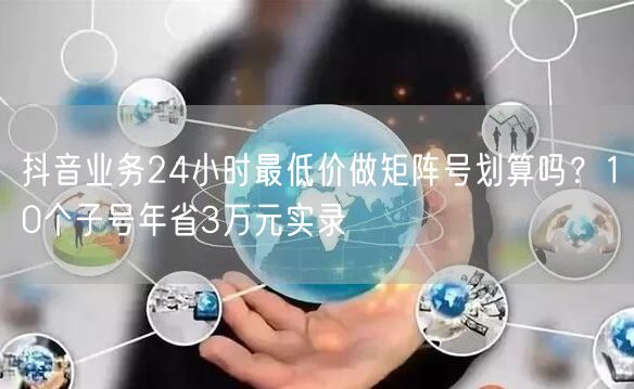 抖音业务24小时最低价做矩阵号划算吗？10个子号年省3万元实录