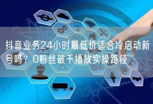 抖音业务24小时最低价适合冷启动新号吗？0粉丝破千播放实操路径
