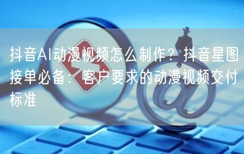 抖音AI动漫视频怎么制作？抖音星图接单必备：客户要求的动漫视频交付标准