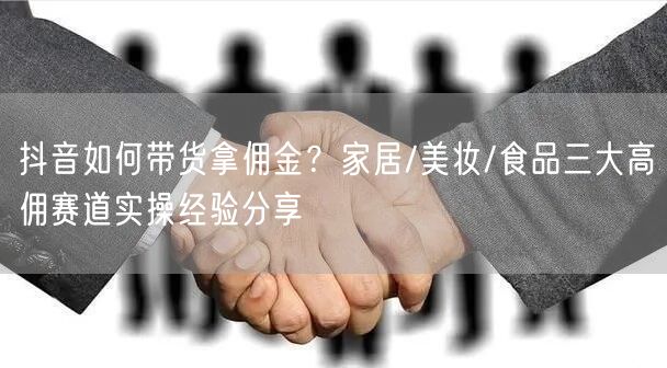 抖音如何带货拿佣金？家居/美妆/食品三大高佣赛道实操经验分享