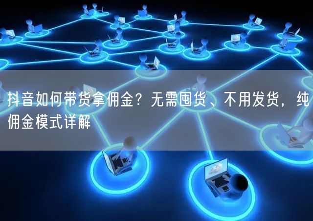 抖音如何带货拿佣金？无需囤货、不用发货，纯佣金模式详解