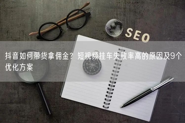 抖音如何带货拿佣金？短视频挂车失败率高的原因及9个优化方案