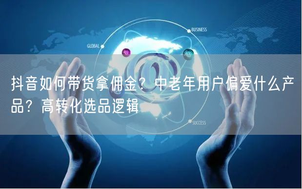 抖音如何带货拿佣金？中老年用户偏爱什么产品？高转化选品逻辑