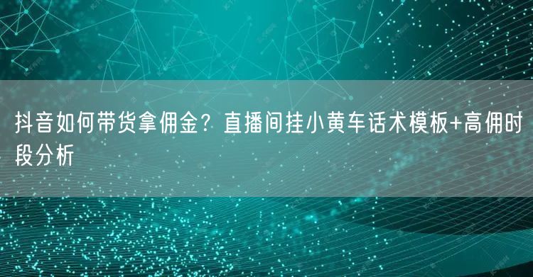 抖音如何带货拿佣金？直播间挂小黄车话术模板+高佣时段分析
