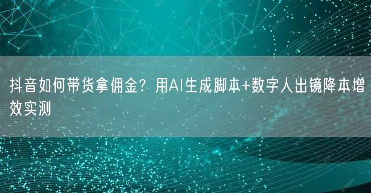 抖音如何带货拿佣金？用AI生成脚本+数字人出镜降本增效实测