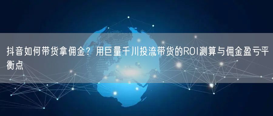 抖音如何带货拿佣金？用巨量千川投流带货的ROI测算与佣金盈亏平衡点