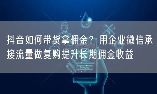 抖音如何带货拿佣金？用企业微信承接流量做复购提升长期佣金收益