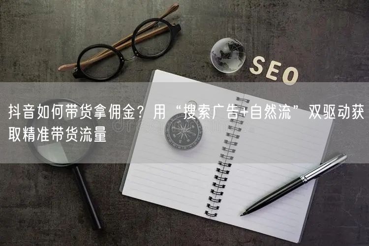 抖音如何带货拿佣金？用“搜索广告+自然流”双驱动获取精准带货流量