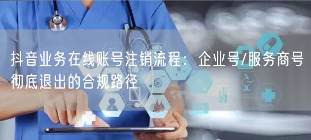 抖音业务在线账号注销流程：企业号/服务商号彻底退出的合规路径