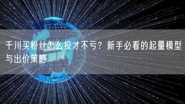 千川买粉丝怎么投才不亏？新手必看的起量模型与出价策略