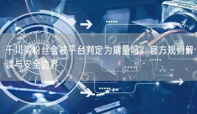 千川买粉丝会被平台判定为刷量吗？官方规则解读与安全边界