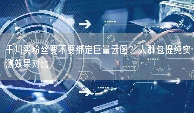 千川买粉丝要不要绑定巨量云图？人群包提纯实测效果对比