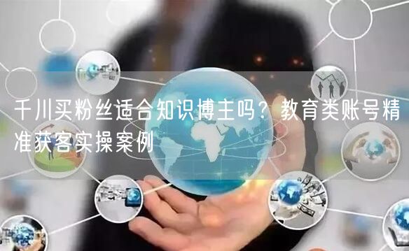 千川买粉丝适合知识博主吗？教育类账号精准获客实操案例