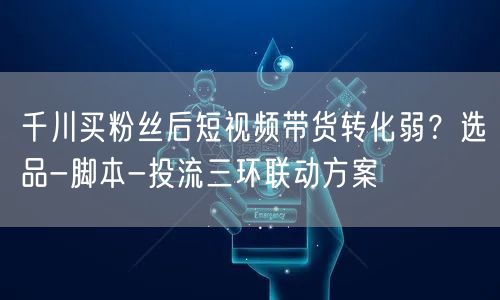 千川买粉丝后短视频带货转化弱？选品-脚本-投流三环联动方案