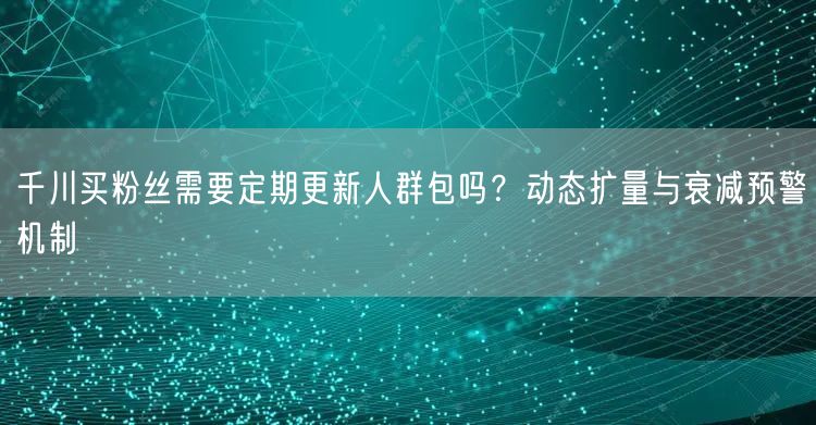 千川买粉丝需要定期更新人群包吗？动态扩量与衰减预警机制