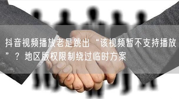 抖音视频播放老是跳出“该视频暂不支持播放”？地区版权限制绕过临时方案