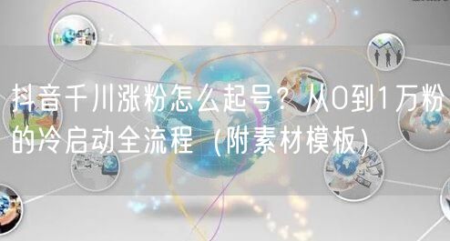 抖音千川涨粉怎么起号？从0到1万粉的冷启动全流程（附素材模板）