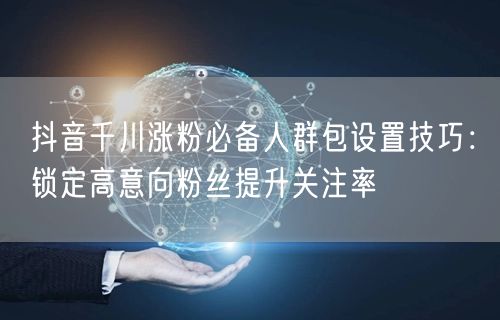 抖音千川涨粉必备人群包设置技巧：锁定高意向粉丝提升关注率