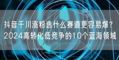 抖音千川涨粉选什么赛道更容易爆？2024高转化低竞争的10个蓝海领域