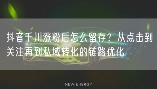 抖音千川涨粉后怎么留存？从点击到关注再到私域转化的链路优化