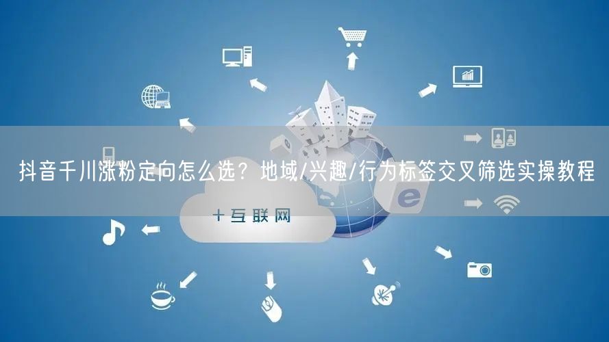 抖音千川涨粉定向怎么选？地域/兴趣/行为标签交叉筛选实操教程