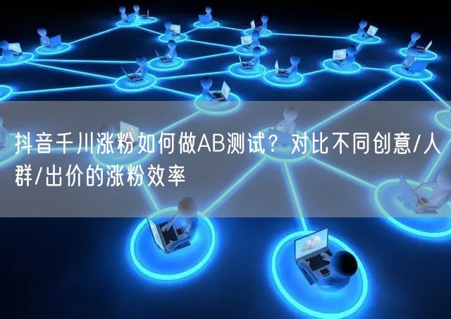 抖音千川涨粉如何做AB测试？对比不同创意/人群/出价的涨粉效率