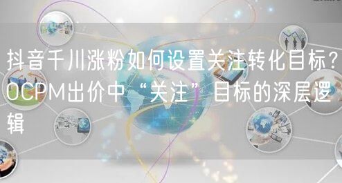 抖音千川涨粉如何设置关注转化目标？OCPM出价中“关注”目标的深层逻辑