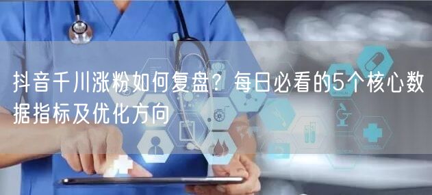 抖音千川涨粉如何复盘？每日必看的5个核心数据指标及优化方向