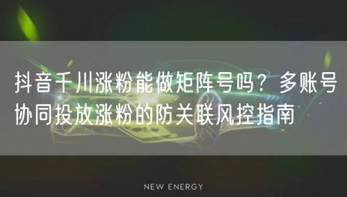 抖音千川涨粉能做矩阵号吗？多账号协同投放涨粉的防关联风控指南