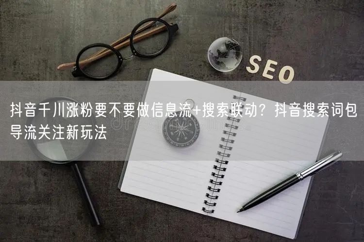 抖音千川涨粉要不要做信息流+搜索联动？抖音搜索词包导流关注新玩法