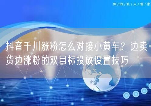 抖音千川涨粉怎么对接小黄车？边卖货边涨粉的双目标投放设置技巧