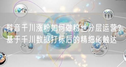 抖音千川涨粉如何做粉丝分层运营？基于千川数据打标后的精细化触达