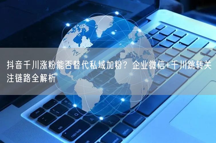 抖音千川涨粉能否替代私域加粉？企业微信+千川跳转关注链路全解析