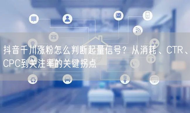 抖音千川涨粉怎么判断起量信号？从消耗、CTR、CPC到关注率的关键拐点
