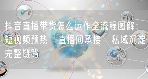 抖音直播带货怎么运作全流程图解：短视频预热→直播间承接→私域沉淀完整链路