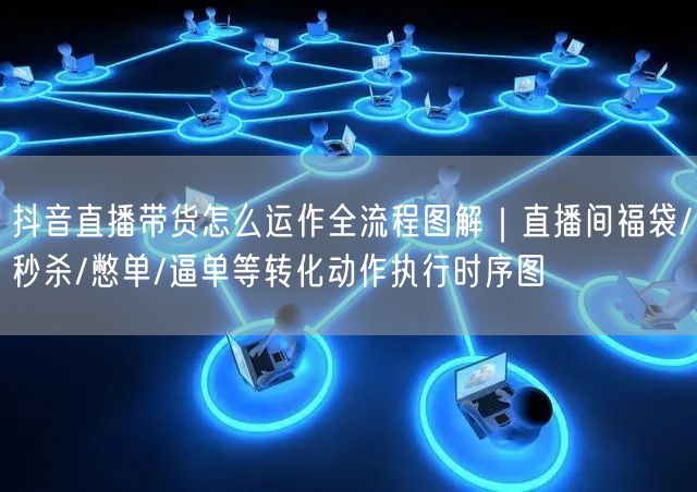 抖音直播带货怎么运作全流程图解｜直播间福袋/秒杀/憋单/逼单等转化动作执行时序图